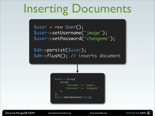 Inserting Documents
                   $user = new User();
                   $user->setUsername('jwage');
                   $user->setPassword('changeme');

                   $dm->persist($user);
                   $dm->flush(); // inserts document




                               $users = array(
                                   array(
                                       'username' => 'jwage',
                                       'password' => 'changeme'
                                   )
                               );
                               $coll->batchInsert($users);




Doctrine MongoDB ODM    www.doctrine-project.org        www.sensiolabs.org
 