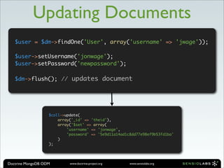 Updating Documents
   $user = $dm->findOne('User', array('username' => 'jwage'));

   $user->setUsername('jonwage');
   $user->setPassword('newpassword');

   $dm->flush(); // updates document




                   $coll->update(
                       array('_id' => 'theid'),
                       array('$set' => array(
                           'username' => 'jonwage',
                           'password' => '5e9d11a14ad1c8dd77e98ef9b53fd1ba'
                       )
                   );




Doctrine MongoDB ODM        www.doctrine-project.org   www.sensiolabs.org
 