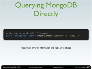 Querying MongoDB
                  Directly

   // Get user array directly from mongo
   $user = $mongo->db->users->findOne(array('username' => 'jwage'));




                       Returns an array of information and not a User object




Doctrine MongoDB ODM          www.doctrine-project.org   www.sensiolabs.org
 