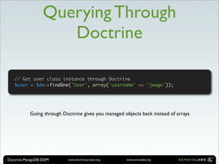 Querying Through
                    Doctrine

   // Get user class instance through Doctrine
   $user = $dm->findOne('User', array('username' => 'jwage'));




          Going through Doctrine gives you managed objects back instead of arrays




Doctrine MongoDB ODM       www.doctrine-project.org   www.sensiolabs.org
 