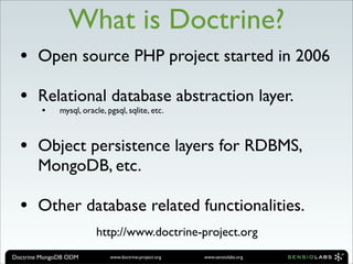 What is Doctrine?
  •    Open source PHP project started in 2006

  •    Relational database abstraction layer.
        •     mysql, oracle, pgsql, sqlite, etc.



  •    Object persistence layers for RDBMS,
       MongoDB, etc.

  •    Other database related functionalities.
                         http://www.doctrine-project.org
Doctrine MongoDB ODM          www.doctrine-project.org   www.sensiolabs.org
 
