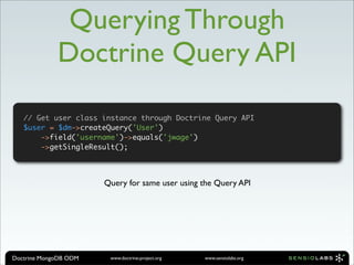 Querying Through
             Doctrine Query API

   // Get user class instance through Doctrine Query API
   $user = $dm->createQuery('User')
       ->field('username')->equals('jwage')
       ->getSingleResult();




                       Query for same user using the Query API




Doctrine MongoDB ODM    www.doctrine-project.org   www.sensiolabs.org
 