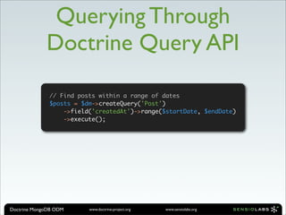 Querying Through
             Doctrine Query API

              // Find posts within a range of dates
              $posts = $dm->createQuery('Post')
                  ->field('createdAt')->range($startDate, $endDate)
                  ->execute();




Doctrine MongoDB ODM     www.doctrine-project.org   www.sensiolabs.org
 