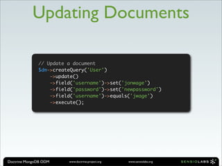 Updating Documents

              // Update a document
              $dm->createQuery('User')
                  ->update()
                  ->field('username')->set('jonwage')
                  ->field('password')->set('newpassword')
                  ->field('username')->equals('jwage')
                  ->execute();




Doctrine MongoDB ODM    www.doctrine-project.org   www.sensiolabs.org
 