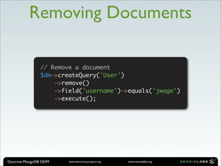 Removing Documents

               // Remove a document
               $dm->createQuery('User')
                           // Remove a document
                           $dm->createQuery('User')

                   ->remove()  ->remove()
                               ->field('username')->equals('jwage')
                               ->execute();
                   ->field('username')->equals('jwage')
                   ->execute();




Doctrine MongoDB ODM     www.doctrine-project.org   www.sensiolabs.org
 