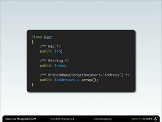class User
                 {
                     /** @Id */
                     public $id;

                       /** @String */
                       public $name;

                       /** @EmbedMany(targetDocument="Address") */
                       public $addresses = array();
                 }




Doctrine MongoDB ODM        www.doctrine-project.org   www.sensiolabs.org
 