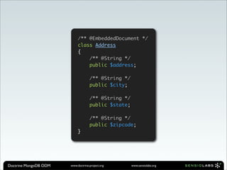 /** @EmbeddedDocument */
                            class Address
                            {
                                /** @String */
                                public $address;

                                    /** @String */
                                    public $city;

                                    /** @String */
                                    public $state;

                                    /** @String */
                                    public $zipcode;
                            }




Doctrine MongoDB ODM   www.doctrine-project.org      www.sensiolabs.org
 
