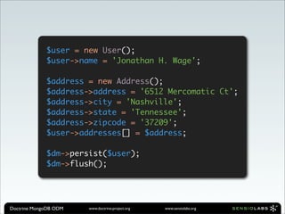 $user = new User();
             $user->name = 'Jonathan H. Wage';

             $address = new Address();
             $address->address = '6512 Mercomatic Ct';
             $address->city = 'Nashville';
             $address->state = 'Tennessee';
             $address->zipcode = '37209';
             $user->addresses[] = $address;

             $dm->persist($user);
             $dm->flush();




Doctrine MongoDB ODM   www.doctrine-project.org   www.sensiolabs.org
 