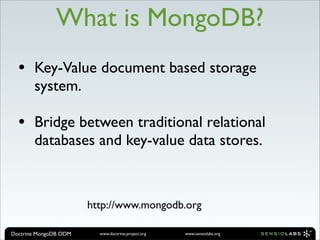 What is MongoDB?
  •    Key-Value document based storage
       system.

  •    Bridge between traditional relational
       databases and key-value data stores.



                       http://www.mongodb.org

Doctrine MongoDB ODM     www.doctrine-project.org   www.sensiolabs.org
 
