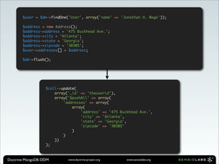 $user = $dm->findOne('User', array('name' => 'Jonathan H. Wage'));

       $address = new Address();
       $address->address = '475 Buckhead Ave.';
       $address->city = 'Atlanta';
       $address->state = 'Georgia';
       $address->zipcode = '30305';
       $user->addresses[] = $address;

       $dm->flush();




                  $coll->update(
                      array('_id' => 'theuserid'),
                      array('$pushAll' => array(
                          'addresses' => array(
                              array(
                                  'address' => '475 Buckhead Ave.',
                                  'city' => 'Atlanta',
                                  'state' => 'Georgia',
                                  'zipcode' => '30305'
                              )
                          )
                      ))
                  );



Doctrine MongoDB ODM        www.doctrine-project.org   www.sensiolabs.org
 