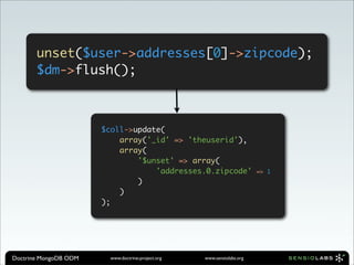 unset($user->addresses[0]->zipcode);
       $dm->flush();



                       $coll->update(
                           array('_id' => 'theuserid'),
                           array(
                               '$unset' => array(
                                   'addresses.0.zipcode'                 => 1
                               )
                           )
                       );




Doctrine MongoDB ODM     www.doctrine-project.org   www.sensiolabs.org
 