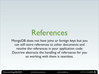 References
        MongoDB does not have joins or foreign keys but you
         can still store references to other documents and
          resolve the references in your application code.
        Doctrine abstracts the handling of referneces for you
                  so working with them is seamless.



Doctrine MongoDB ODM   www.doctrine-project.org   www.sensiolabs.org
 