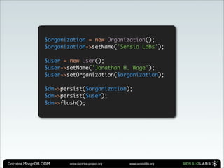 $organization = new Organization();
                 $organization->setName('Sensio Labs');

                 $user = new User();
                 $user->setName('Jonathan H. Wage');
                 $user->setOrganization($organization);

                 $dm->persist($organization);
                 $dm->persist($user);
                 $dm->flush();




Doctrine MongoDB ODM     www.doctrine-project.org   www.sensiolabs.org
 