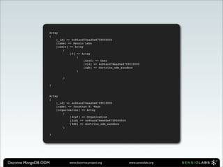 Array
                   (
                       [_id] => 4c86acd78ead0e8759000000
                       [name] => Sensio Labs
                       [users] => Array
                           (
                               [0] => Array
                                   (
                                        [$ref] => User
                                        [$id] => 4c86acd78ead0e8759010000
                                        [$db] => doctrine_odm_sandbox
                                   )

                           )

                   )


                   Array
                   (
                       [_id] => 4c86acd78ead0e8759010000
                       [name] => Jonathan H. Wage
                       [organization] => Array
                           (
                               [$ref] => Organization
                               [$id] => 4c86acd78ead0e8759000000
                               [$db] => doctrine_odm_sandbox
                           )

                   )




Doctrine MongoDB ODM           www.doctrine-project.org            www.sensiolabs.org
 
