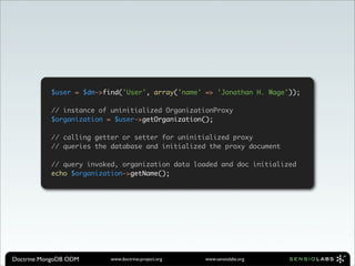 $user = $dm->find('User', array('name' => 'Jonathan H. Wage'));

           // instance of uninitialized OrganizationProxy
           $organization = $user->getOrganization();

           // calling getter or setter for uninitialized proxy
           // queries the database and initialized the proxy document

           // query invoked, organization data loaded and doc initialized
           echo $organization->getName();




Doctrine MongoDB ODM      www.doctrine-project.org   www.sensiolabs.org
 