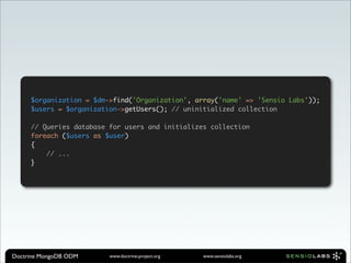 $organization = $dm->find('Organization', array('name' => 'Sensio Labs'));
     $users = $organization->getUsers(); // uninitialized collection

     // Queries database for users and initializes collection
     foreach ($users as $user)
     {
         // ...
     }




Doctrine MongoDB ODM     www.doctrine-project.org   www.sensiolabs.org
 