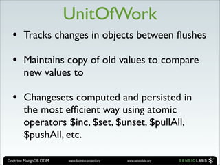 UnitOfWork
  •    Tracks changes in objects between ﬂushes

  •    Maintains copy of old values to compare
       new values to

  •    Changesets computed and persisted in
       the most efﬁcient way using atomic
       operators $inc, $set, $unset, $pullAll,
       $pushAll, etc.

Doctrine MongoDB ODM   www.doctrine-project.org   www.sensiolabs.org
 