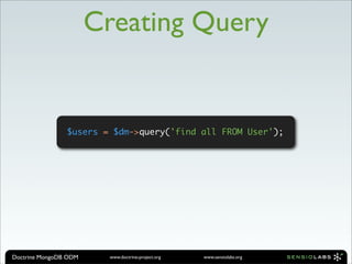 Creating Query


                $users = $dm->query('find all FROM User');




Doctrine MongoDB ODM    www.doctrine-project.org   www.sensiolabs.org
 