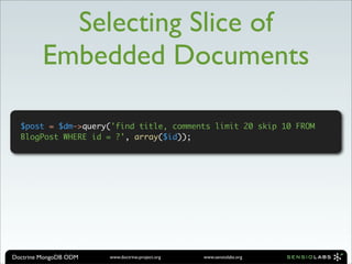 Selecting Slice of
         Embedded Documents

  $post = $dm->query('find title, comments limit 20 skip 10 FROM
  BlogPost WHERE id = ?', array($id));




Doctrine MongoDB ODM   www.doctrine-project.org   www.sensiolabs.org
 