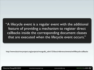 “A lifecycle event is a regular event with the additional
    feature of providing a mechanism to register direct
   callbacks inside the corresponding document classes
    that are executed when the lifecycle event occurs.”


   http://www.doctrine-project.org/projects/mongodb_odm/1.0/docs/reference/events/en#lifecycle-callbacks




Doctrine MongoDB ODM           www.doctrine-project.org       www.sensiolabs.org
 