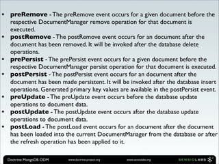 •    preRemove - The preRemove event occurs for a given document before the
     respective DocumentManager remove operation for that document is
     executed.
•    postRemove - The postRemove event occurs for an document after the
     document has been removed. It will be invoked after the database delete
     operations.
•    prePersist - The prePersist event occurs for a given document before the
     respective DocumentManager persist operation for that document is executed.
•    postPersist - The postPersist event occurs for an document after the
     document has been made persistent. It will be invoked after the database insert
     operations. Generated primary key values are available in the postPersist event.
•    preUpdate - The preUpdate event occurs before the database update
     operations to document data.
•    postUpdate - The postUpdate event occurs after the database update
     operations to document data.
•    postLoad - The postLoad event occurs for an document after the document
     has been loaded into the current DocumentManager from the database or after
     the refresh operation has been applied to it.

    Doctrine MongoDB ODM   www.doctrine-project.org   www.sensiolabs.org
 