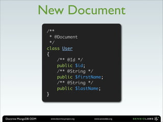 New Document
                        /**
                          * @Document
                          */
                        class User
                        {
                             /** @Id */
                             public $id;
                             /** @String */
                             public $firstName;
                             /** @String */
                             public $lastName;
                        }




Doctrine MongoDB ODM     www.doctrine-project.org   www.sensiolabs.org
 