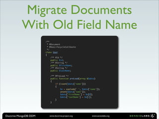 Migrate Documents
          With Old Field Name
                       /**
                         * @Document
                         * @HasLifecycleCallbacks
                         */
                       class User
                       {
                            /** @Id */
                            public $id;
                            /** @String */
                            public $firstName;
                            /** @String */
                            public $lastName;

                           /** @PreLoad */
                           public function preLoad(array &$data)
                           {
                               if (isset($data['name']))
                               {
                                   $e = explode(' ', $data['name']);
                                   unset($data['name']);
                                   $data['firstName'] = $e[0];
                                   $data['lastName'] = $e[1];
                               }
                           }




Doctrine MongoDB ODM      www.doctrine-project.org           www.sensiolabs.org
 