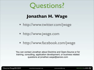 Questions?
                         Jonathan H. Wage
                  •    http://www.twitter.com/jwage

                  •    http://www.jwage.com

                  •    http://www.facebook.com/jwage

              You can contact Jonathan about Doctrine and Open-Source or for
              training, consulting, application development, or business related
                           questions at jonathan.wage@sensio.com




Doctrine MongoDB ODM       www.doctrine-project.org   www.sensiolabs.org
 
