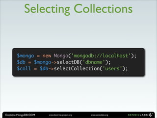 Selecting Collections


       $mongo = new Mongo('mongodb://localhost');
       $db = $mongo->selectDB('dbname');
       $coll = $db->selectCollection('users');




Doctrine MongoDB ODM   www.doctrine-project.org   www.sensiolabs.org
 
