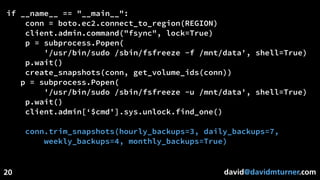 david@davidmturner.com
if __name__ == "__main__":
conn = boto.ec2.connect_to_region(REGION)
client.admin.command("fsync", lock=True)
p = subprocess.Popen(
'/usr/bin/sudo /sbin/fsfreeze -f /mnt/data', shell=True)
p.wait()
create_snapshots(conn, get_volume_ids(conn))
p = subprocess.Popen(
'/usr/bin/sudo /sbin/fsfreeze -u /mnt/data', shell=True)
p.wait()
client.admin[‘$cmd'].sys.unlock.find_one()
conn.trim_snapshots(hourly_backups=3, daily_backups=7,
weekly_backups=4, monthly_backups=True)
20
 