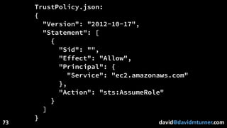 david@davidmturner.com
TrustPolicy.json:
{
"Version": "2012-10-17",
"Statement": [
{
"Sid": "",
"Effect": "Allow",
"Principal": {
"Service": "ec2.amazonaws.com"
},
"Action": "sts:AssumeRole"
}
]
}
73
 