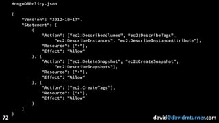david@davidmturner.com
MongoDBPolicy.json
{
"Version": "2012-10-17",
"Statement": [
{
"Action": ["ec2:DescribeVolumes", “ec2:DescribeTags”,
"ec2:DescribeInstances", "ec2:DescribeInstanceAttribute"],
"Resource": ["*"],
"Effect": "Allow"
}, {
"Action": ["ec2:DeleteSnapshot", “ec2:CreateSnapshot",
"ec2:DescribeSnapshots"],
"Resource": ["*"],
"Effect": "Allow"
}, {
"Action": ["ec2:CreateTags"],
"Resource": ["*"],
"Effect": "Allow"
}
]
}
72
 