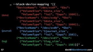 david@davidmturner.com
… --block-device-mapping ‘[{
"DeviceName": "/dev/xvdf", “Ebs”:
{"VolumeSize":'$data_size',
"VolumeType": "io1", "Iops": 1000}},
{“DeviceName": "/dev/xvdg", "Ebs":
{“VolumeSize":'$data_size',
“VolumeType”: "io1", "Iops": 1000}},
{"DeviceName": "/dev/xvdh", “Ebs":
{“VolumeSize":'$journal_size',
"VolumeType": "io1", "Iops": 250}},
{“DeviceName": "/dev/xvdi", "Ebs":
{“VolumeSize":'$log_size',
"VolumeType": "io1", "Iops": 150}}]’ …
57
(data)
(journal)
(log)
 