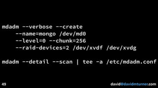david@davidmturner.com
mdadm --verbose --create
--name=mongo /dev/md0
--level=0 --chunk=256
--raid-devices=2 /dev/xvdf /dev/xvdg
mdadm --detail --scan | tee -a /etc/mdadm.conf
49
 