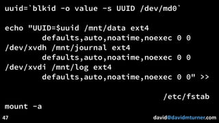 david@davidmturner.com
uuid=`blkid -o value -s UUID /dev/md0`
echo "UUID=$uuid /mnt/data ext4
defaults,auto,noatime,noexec 0 0
/dev/xvdh /mnt/journal ext4
defaults,auto,noatime,noexec 0 0
/dev/xvdi /mnt/log ext4
defaults,auto,noatime,noexec 0 0" >>
/etc/fstab
mount -a
47
 