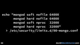 david@davidmturner.com
echo "mongod soft nofile 64000
mongod hard nofile 64000
mongod soft nproc 32000
mongod hard nproc 32000"
> /etc/security/limits.d/90-mongo.conf
40
 