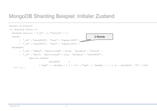 MongoDB Sharding Beispiel: Initialer Zustand
mongos> sh.status()
--- Sharding Status ---
   sharding version: { "_id" : 1, "version" : 3 }
   shards:                                                                      2 Shards
             {   "_id" : "shard0000",     "host" : "tmp-pc:9000" }
             {   "_id" : "shard0001",     "host" : "tmp-pc:9001" }
   databases:
             {   "_id" : "admin",   "partitioned" : false,      "primary" : "config" }
             {   "_id" : "data",    "partitioned" : true,      "primary" : "shard0000" }
                      data.foo chunks:
                                         shard0000         1
                              { "age" : { $minKey : 1 } } -->> { "age" : { $maxKey : 1 } } on : shard0000 { "t" : 1000,
     "i" : 0 }




codecentric AG                                        21
 