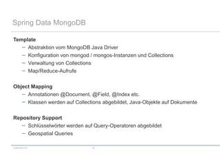 Spring Data MongoDB

Template
     Abstraktion vom MongoDB Java Driver
     Konfiguration von mongod / mongos-Instanzen und Collections
     Verwaltung von Collections
     Map/Reduce-Aufrufe

Object Mapping
     Annotationen @Document, @Field, @Index etc.
     Klassen werden auf Collections abgebildet, Java-Objekte auf Dokumente

Repository Support
     Schlüsselwörter werden auf Query-Operatoren abgebildet
     Geospatial Queries

codecentric AG                 28
 