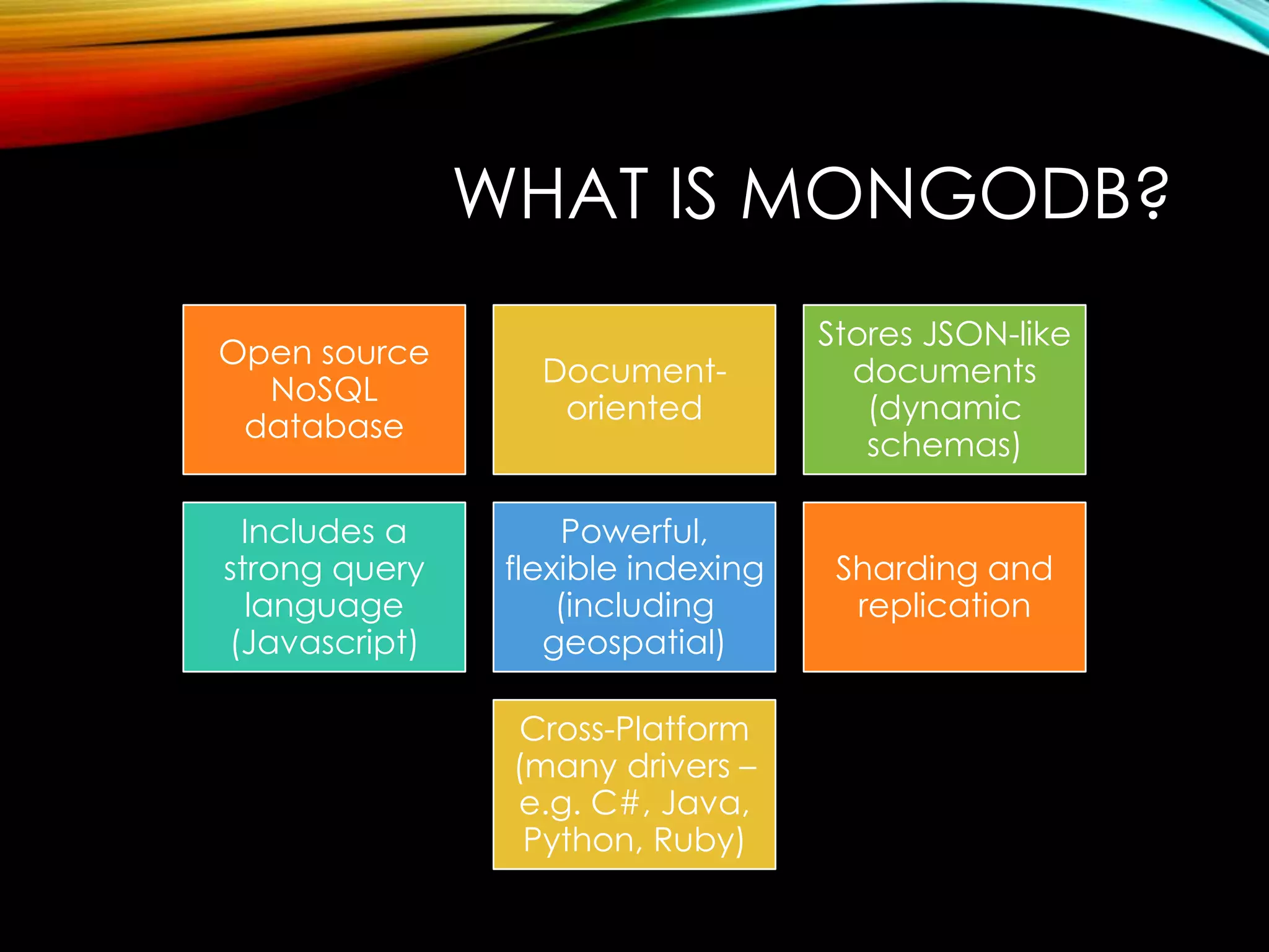 WHAT IS MONGODB? Open source NoSQL database Documentoriented Stores JSON-like documents (dynamic schemas) Includes a strong query language (Javascript) Powerful, flexible indexing (including geospatial) Sharding and replication Cross-Platform (many drivers – e.g. C#, Java, Python, Ruby) 