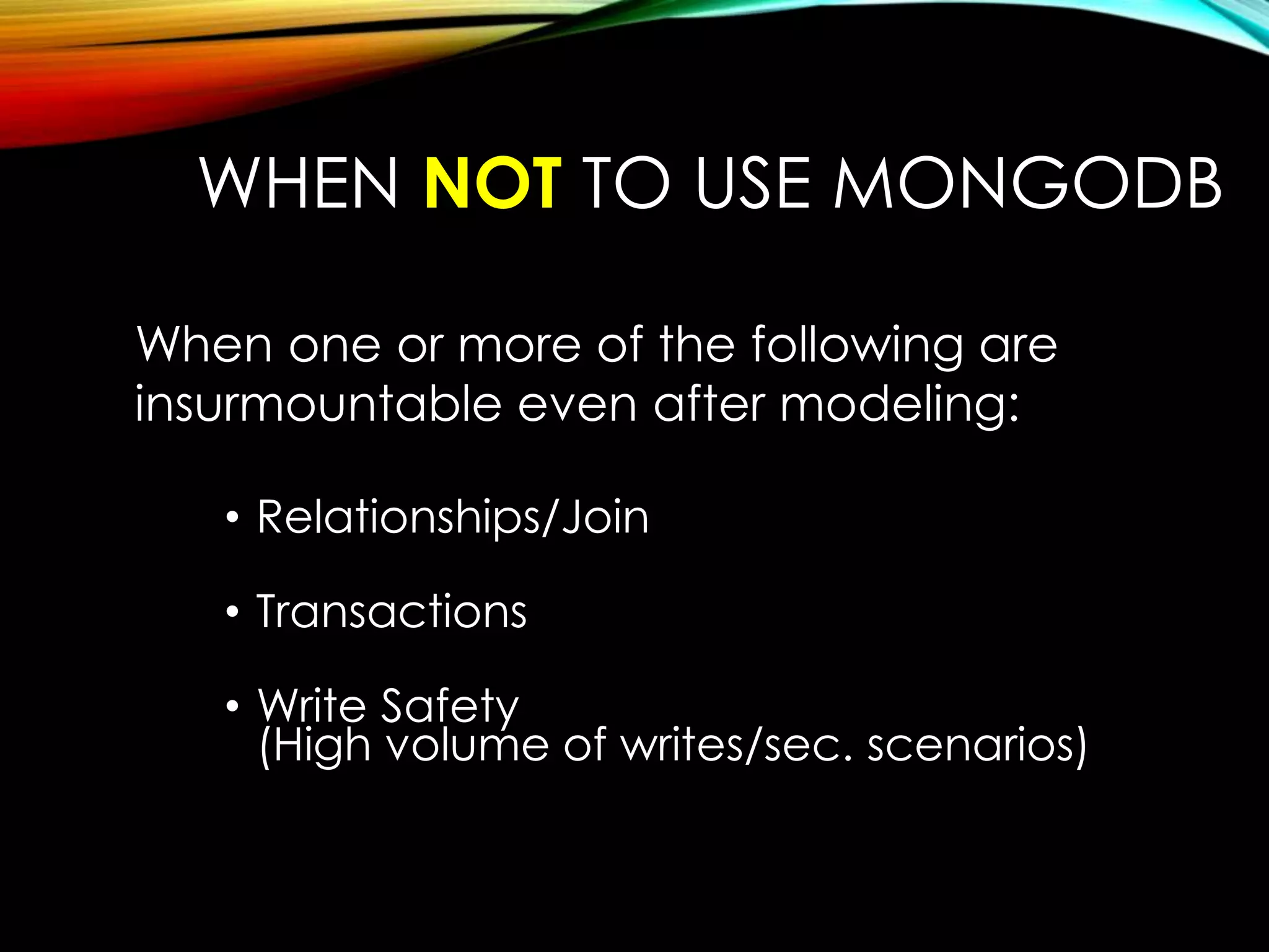 WHEN NOT TO USE MONGODB When one or more of the following are insurmountable even after modeling: • Relationships/Join • Transactions • Write Safety (High volume of writes/sec. scenarios) 