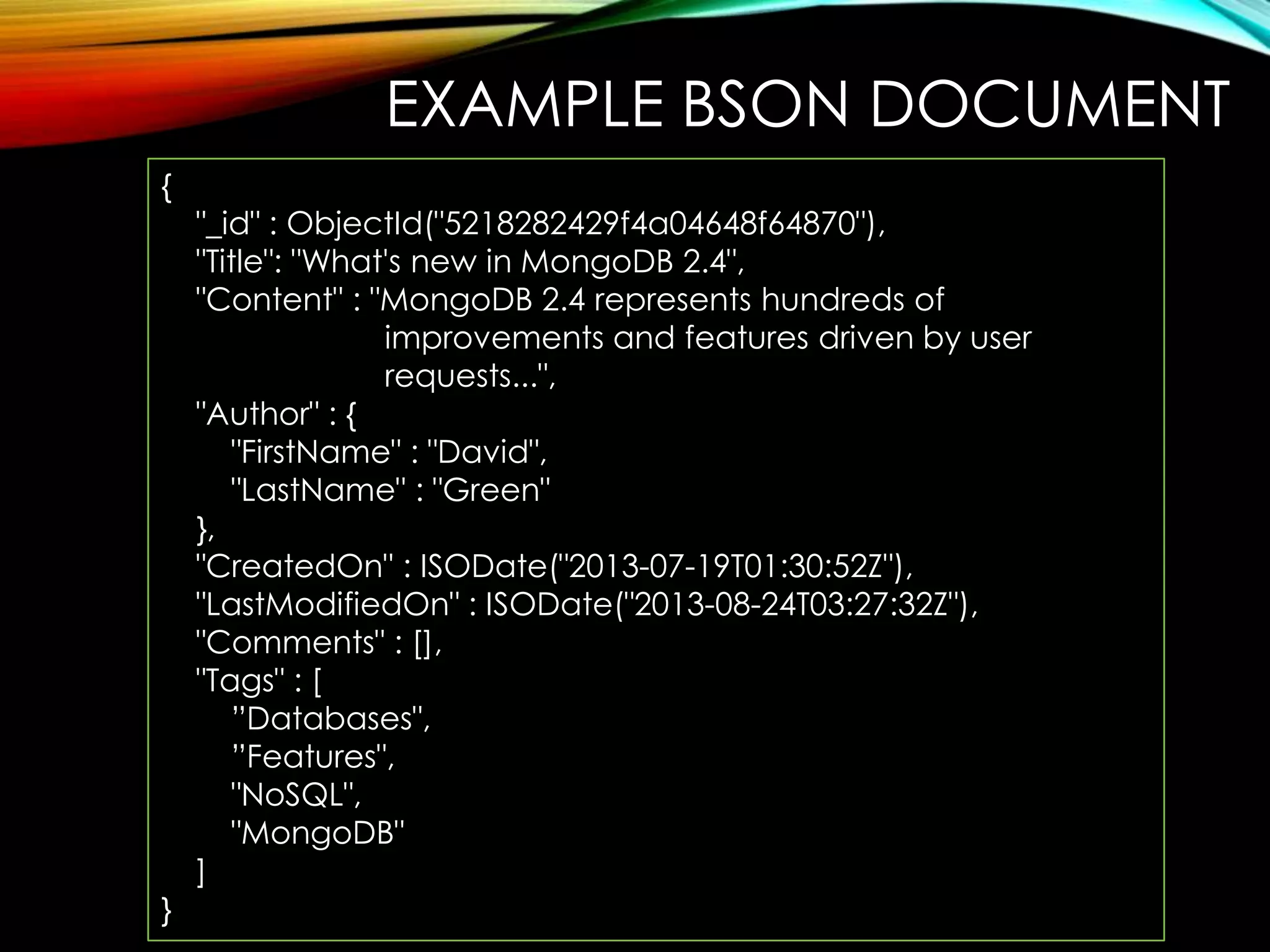 EXAMPLE BSON DOCUMENT { } "_id" : ObjectId("5218282429f4a04648f64870"), "Title": "What's new in MongoDB 2.4", "Content" : "MongoDB 2.4 represents hundreds of improvements and features driven by user requests...", "Author" : { "FirstName" : "David", "LastName" : "Green" }, "CreatedOn" : ISODate("2013-07-19T01:30:52Z"), "LastModifiedOn" : ISODate("2013-08-24T03:27:32Z"), "Comments" : [], "Tags" : [ ”Databases", ”Features", "NoSQL", "MongoDB" ] 