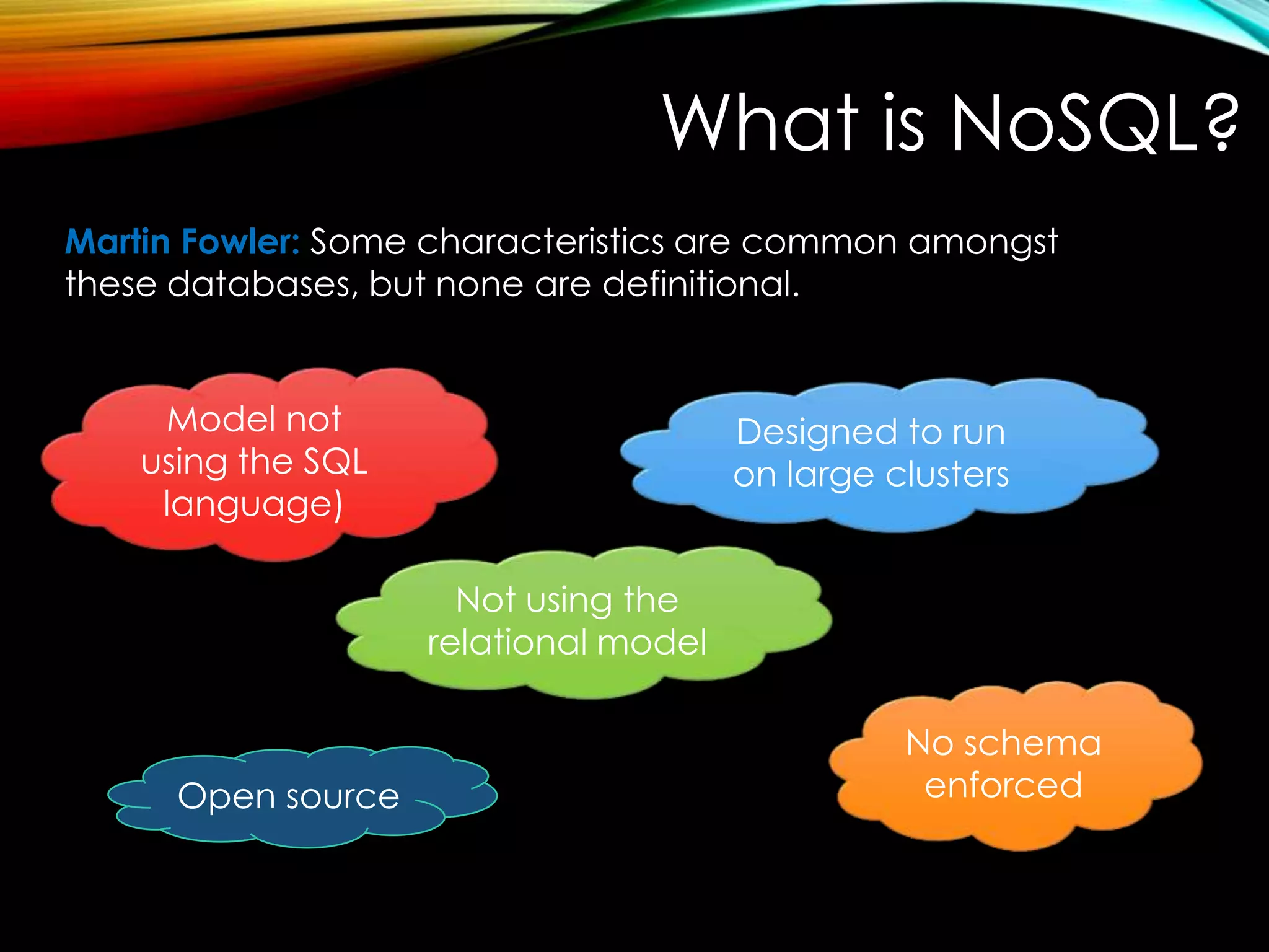 What is NoSQL? Martin Fowler: Some characteristics are common amongst these databases, but none are definitional. Model not using the SQL language) Designed to run on large clusters Not using the relational model Open source No schema enforced 