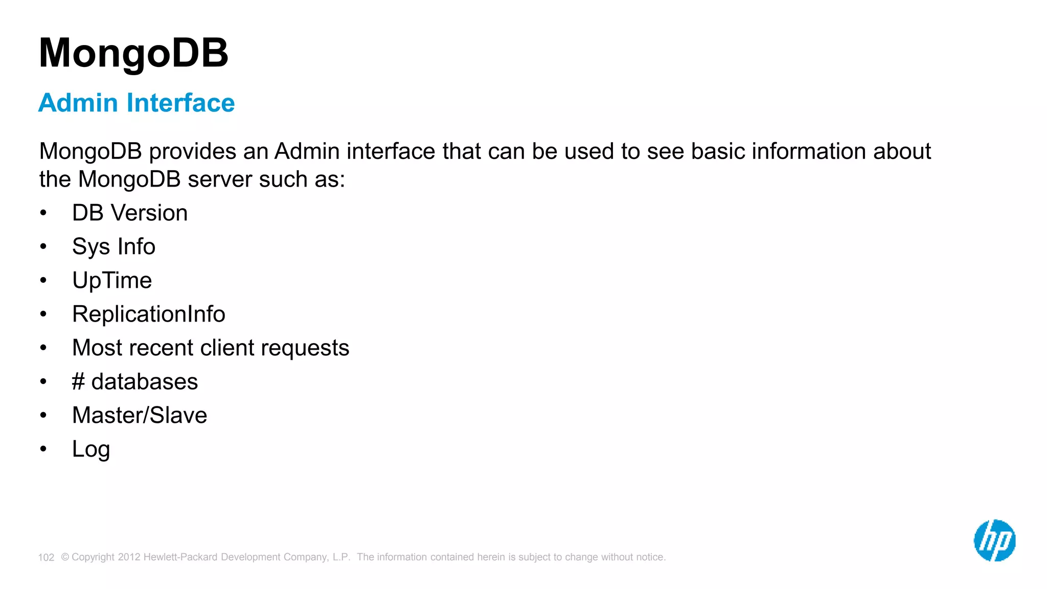 © Copyright 2012 Hewlett-Packard Development Company, L.P. The information contained herein is subject to change without notice. 102 Admin Interface MongoDB MongoDB provides an Admin interface that can be used to see basic information about the MongoDB server such as: • DB Version • Sys Info • UpTime • ReplicationInfo • Most recent client requests • # databases • Master/Slave • Log 