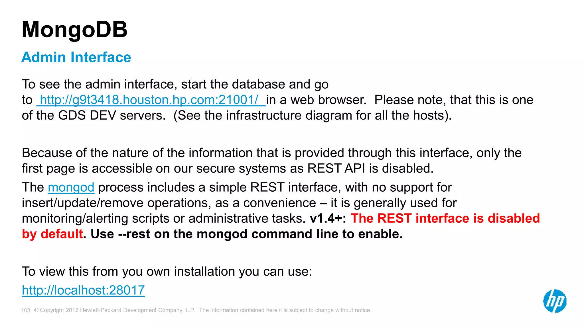© Copyright 2012 Hewlett-Packard Development Company, L.P. The information contained herein is subject to change without notice. 103 Admin Interface MongoDB To see the admin interface, start the database and go to http://g9t3418.houston.hp.com:21001/ in a web browser. Please note, that this is one of the GDS DEV servers. (See the infrastructure diagram for all the hosts). Because of the nature of the information that is provided through this interface, only the first page is accessible on our secure systems as REST API is disabled. The mongod process includes a simple REST interface, with no support for insert/update/remove operations, as a convenience – it is generally used for monitoring/alerting scripts or administrative tasks. v1.4+: The REST interface is disabled by default. Use --rest on the mongod command line to enable. To view this from you own installation you can use: http://localhost:28017 