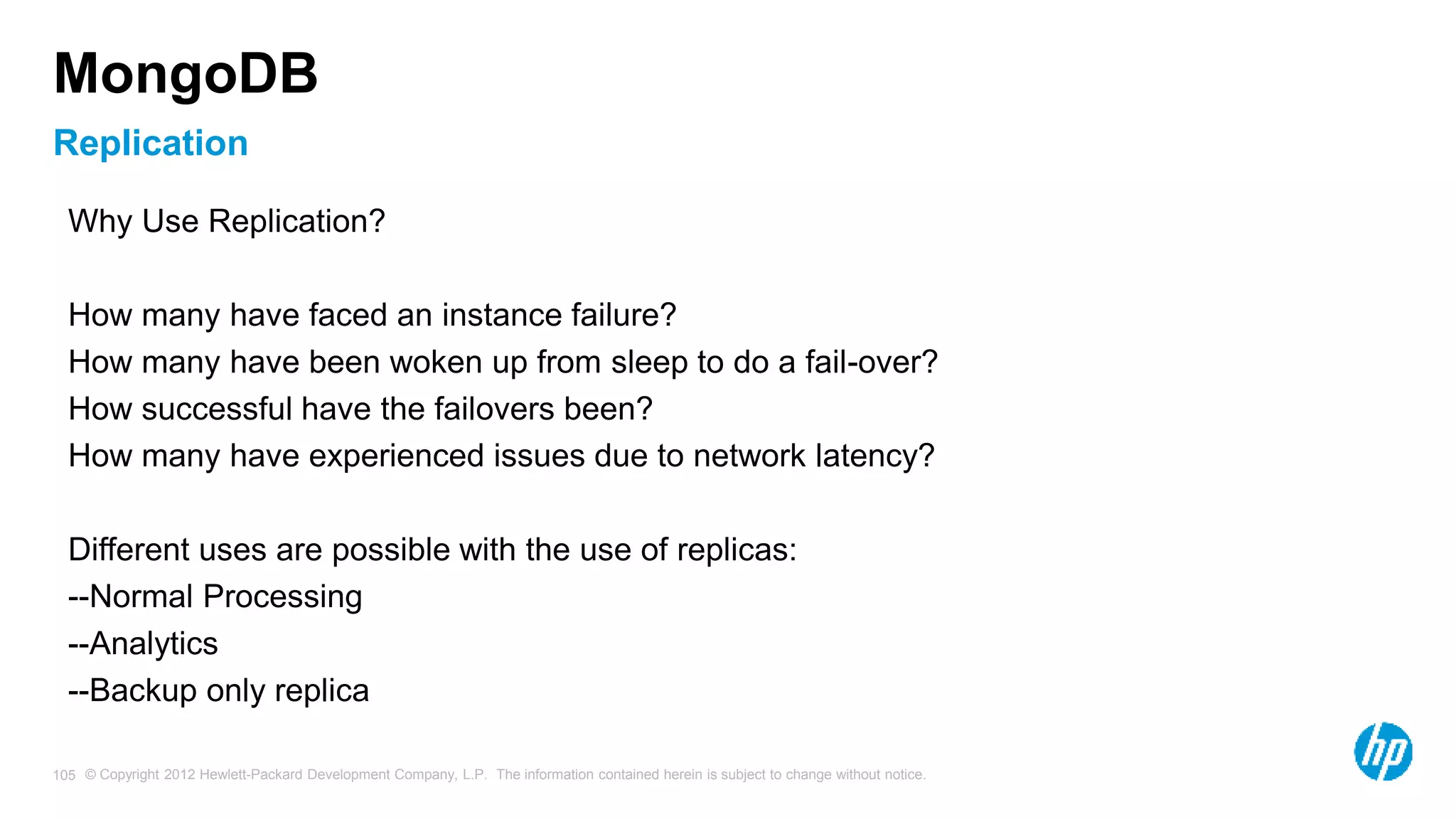 © Copyright 2012 Hewlett-Packard Development Company, L.P. The information contained herein is subject to change without notice. 105 Replication MongoDB Why Use Replication? How many have faced an instance failure? How many have been woken up from sleep to do a fail-over? How successful have the failovers been? How many have experienced issues due to network latency? Different uses are possible with the use of replicas: --Normal Processing --Analytics --Backup only replica 