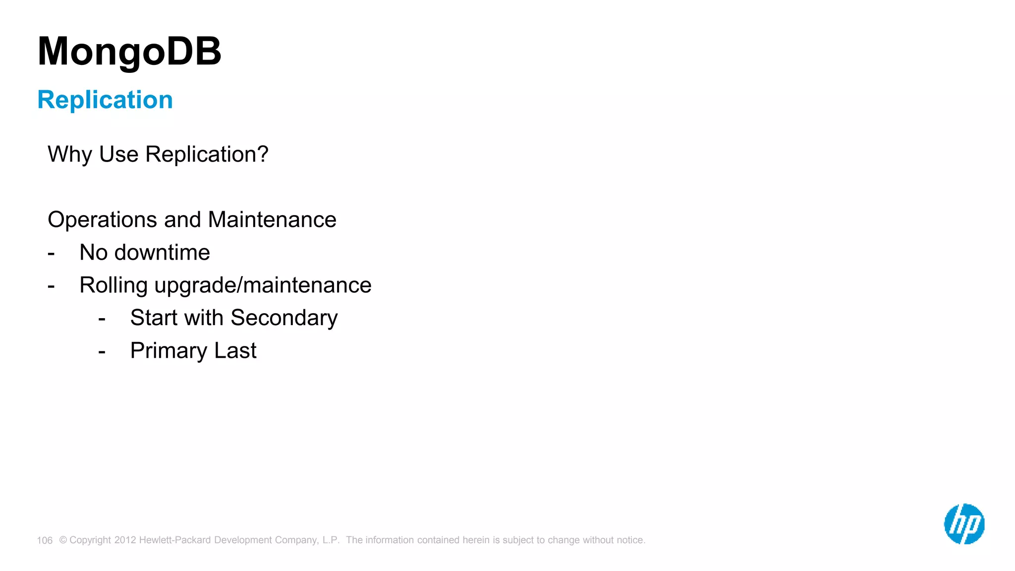 © Copyright 2012 Hewlett-Packard Development Company, L.P. The information contained herein is subject to change without notice. 106 Replication MongoDB Why Use Replication? Operations and Maintenance - No downtime - Rolling upgrade/maintenance - Start with Secondary - Primary Last 