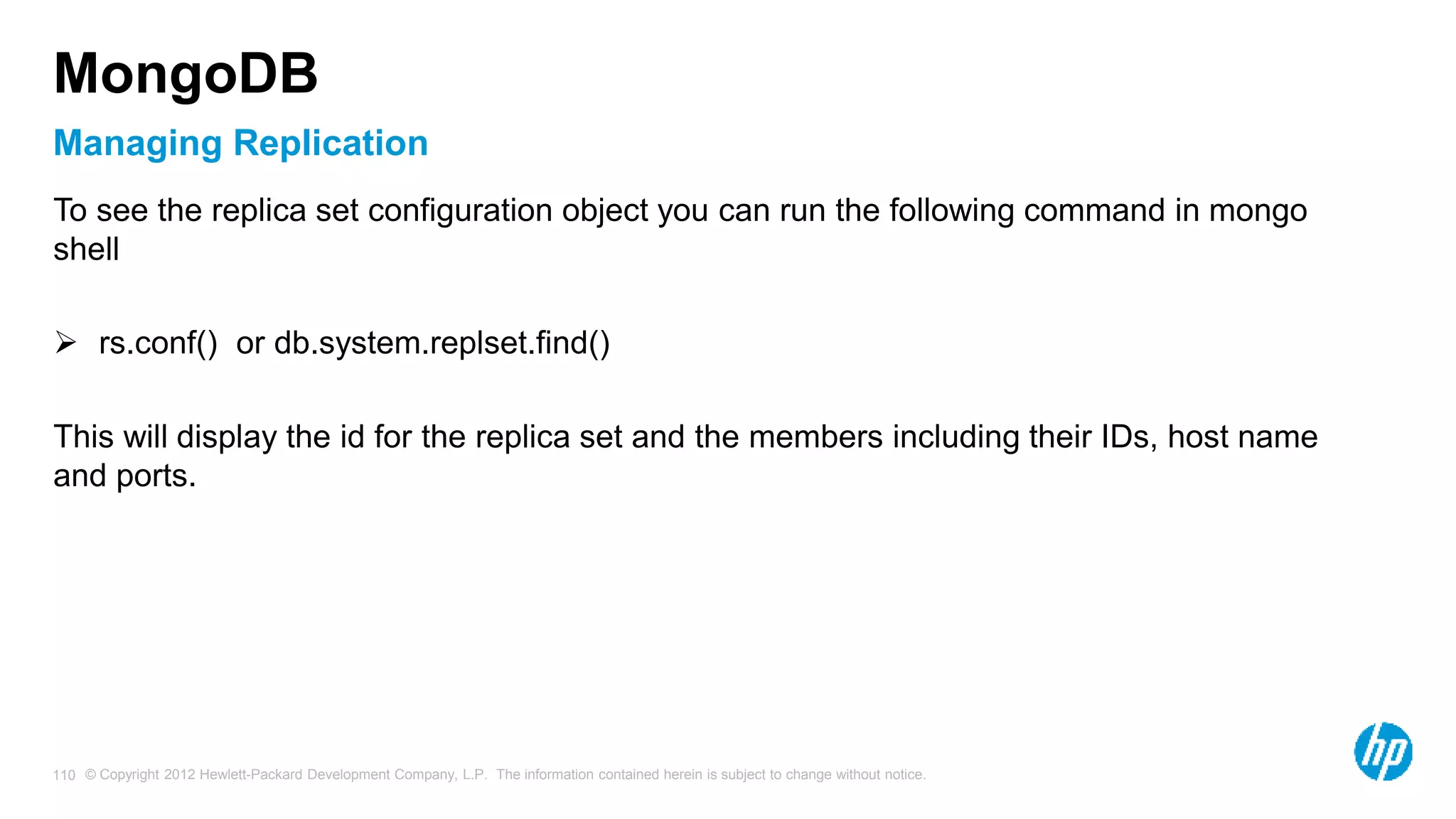© Copyright 2012 Hewlett-Packard Development Company, L.P. The information contained herein is subject to change without notice. 110 Managing Replication MongoDB To see the replica set configuration object you can run the following command in mongo shell  rs.conf() or db.system.replset.find() This will display the id for the replica set and the members including their IDs, host name and ports. 