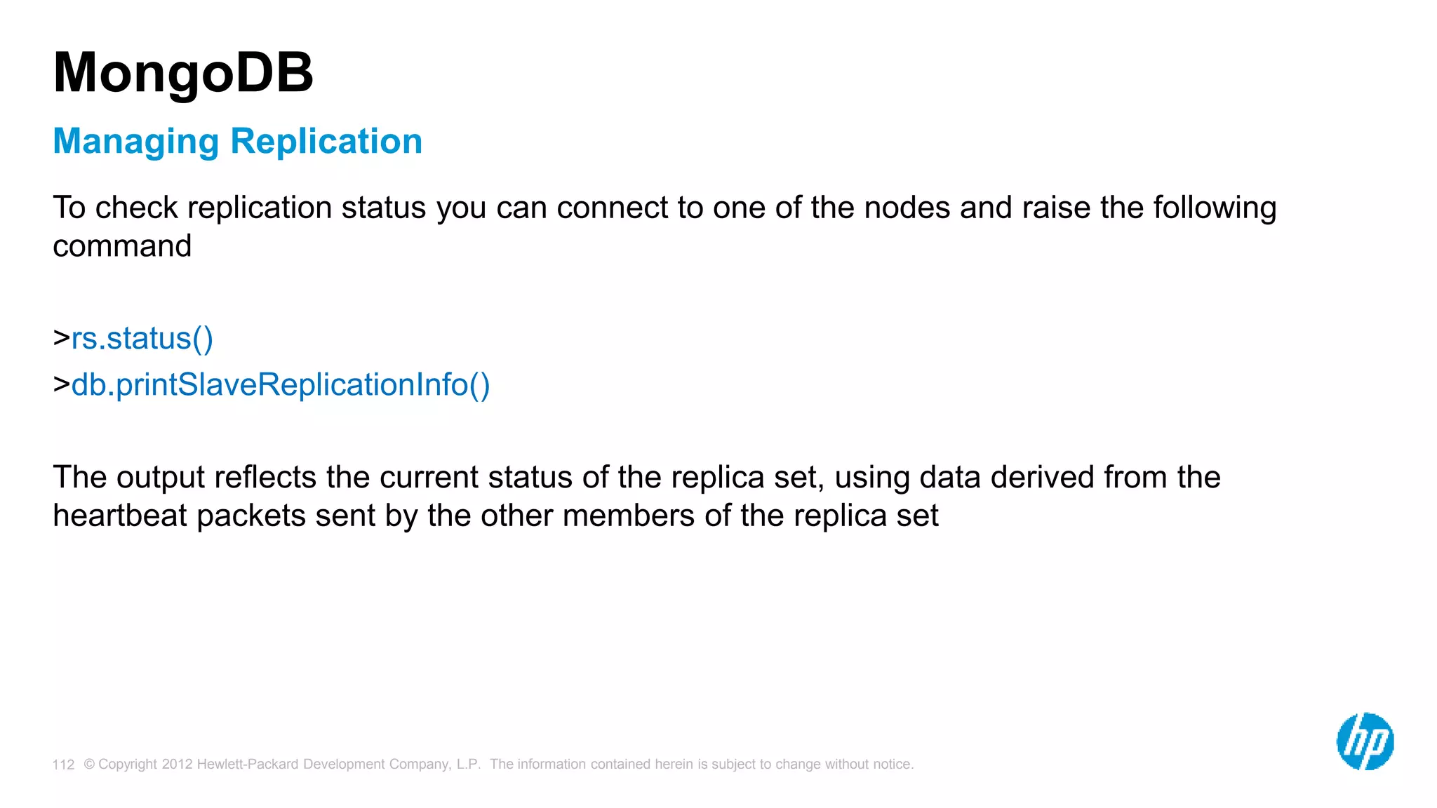 © Copyright 2012 Hewlett-Packard Development Company, L.P. The information contained herein is subject to change without notice. 112 Managing Replication MongoDB To check replication status you can connect to one of the nodes and raise the following command >rs.status() >db.printSlaveReplicationInfo() The output reflects the current status of the replica set, using data derived from the heartbeat packets sent by the other members of the replica set 