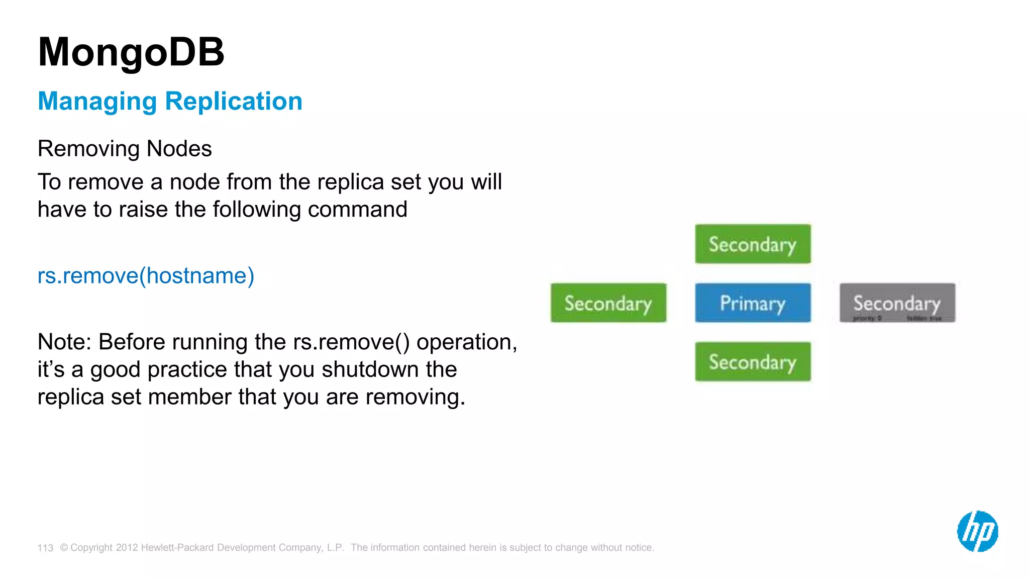 © Copyright 2012 Hewlett-Packard Development Company, L.P. The information contained herein is subject to change without notice. 113 Managing Replication MongoDB Removing Nodes To remove a node from the replica set you will have to raise the following command rs.remove(hostname) Note: Before running the rs.remove() operation, it’s a good practice that you shutdown the replica set member that you are removing. 