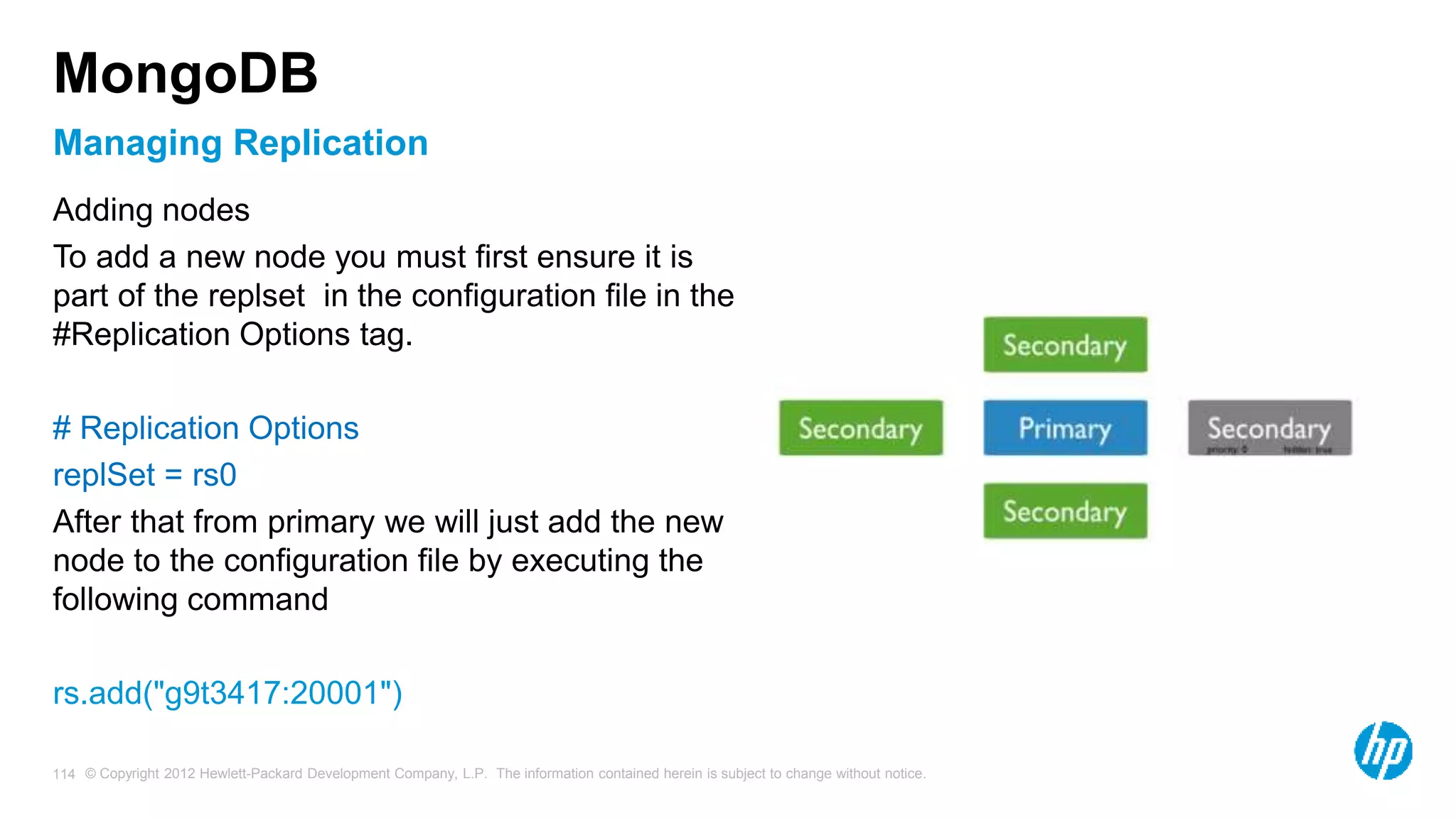 © Copyright 2012 Hewlett-Packard Development Company, L.P. The information contained herein is subject to change without notice. 114 Managing Replication MongoDB Adding nodes To add a new node you must first ensure it is part of the replset in the configuration file in the #Replication Options tag. # Replication Options replSet = rs0 After that from primary we will just add the new node to the configuration file by executing the following command rs.add("g9t3417:20001") 